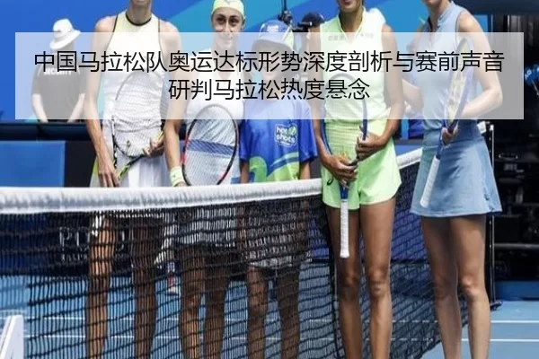 中国马拉松队奥运达标形势深度剖析与赛前声音研判马拉松热度悬念